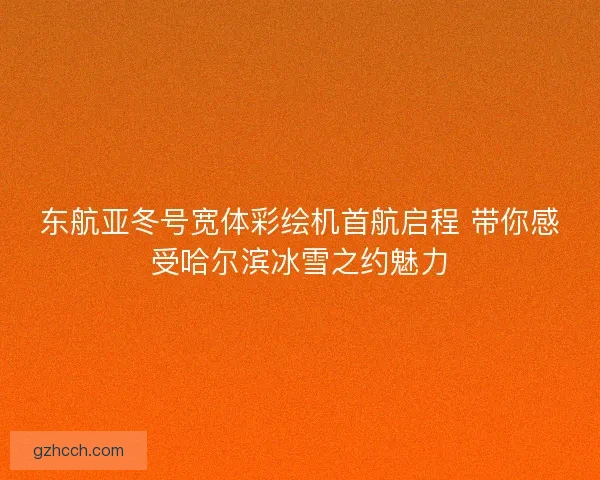 东航亚冬号宽体彩绘机首航启程 带你感受哈尔滨冰雪之约魅力
