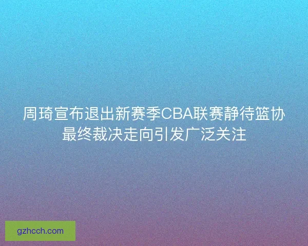 周琦宣布退出新赛季CBA联赛静待篮协最终裁决走向引发广泛关注