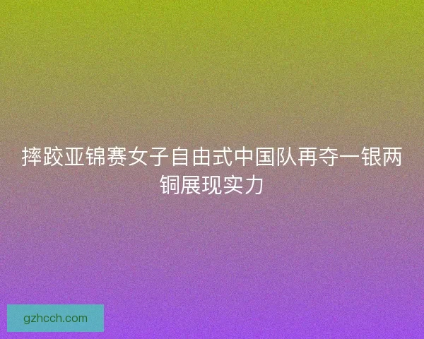 摔跤亚锦赛女子自由式中国队再夺一银两铜展现实力