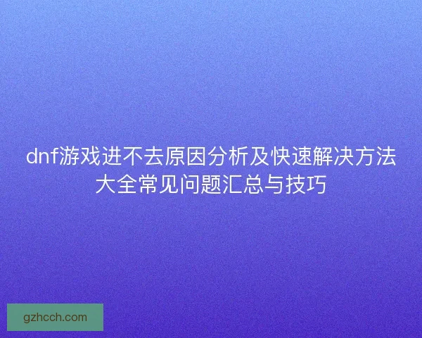 dnf游戏进不去原因分析及快速解决方法大全常见问题汇总与技巧