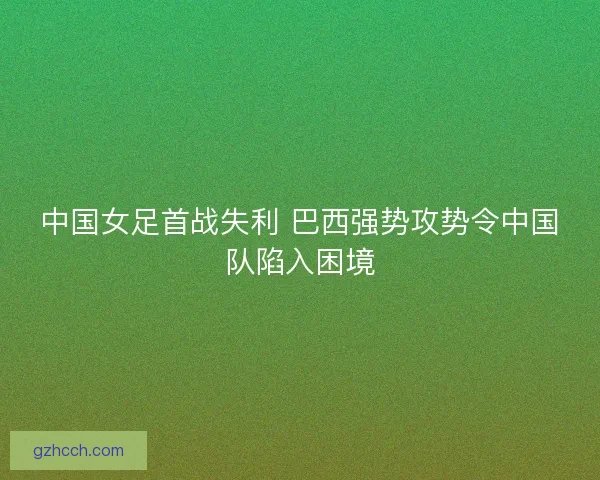 中国女足首战失利 巴西强势攻势令中国队陷入困境
