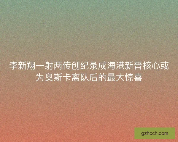 李新翔一射两传创纪录成海港新晋核心或为奥斯卡离队后的最大惊喜