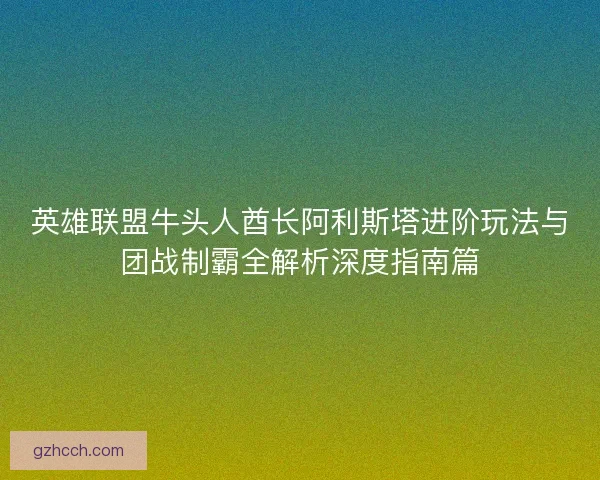 英雄联盟牛头人酋长阿利斯塔进阶玩法与团战制霸全解析深度指南篇