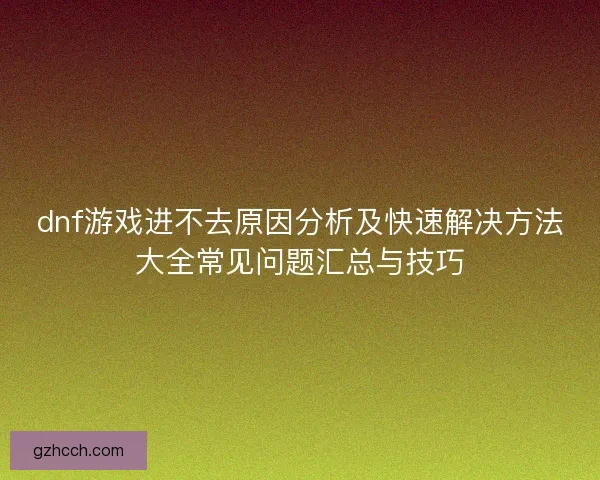 dnf游戏进不去原因分析及快速解决方法大全常见问题汇总与技巧