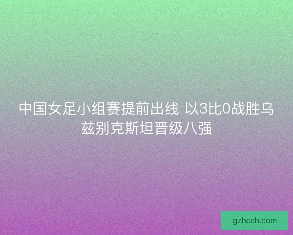 中国女足小组赛提前出线 以3比0战胜乌兹别克斯坦晋级八强