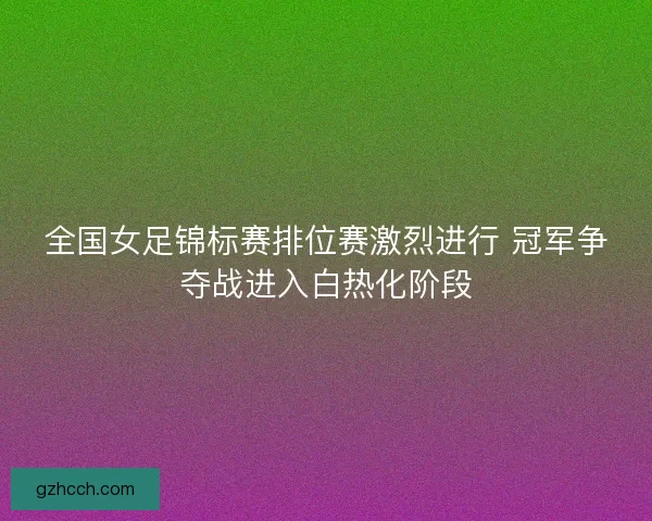全国女足锦标赛排位赛激烈进行 冠军争夺战进入白热化阶段